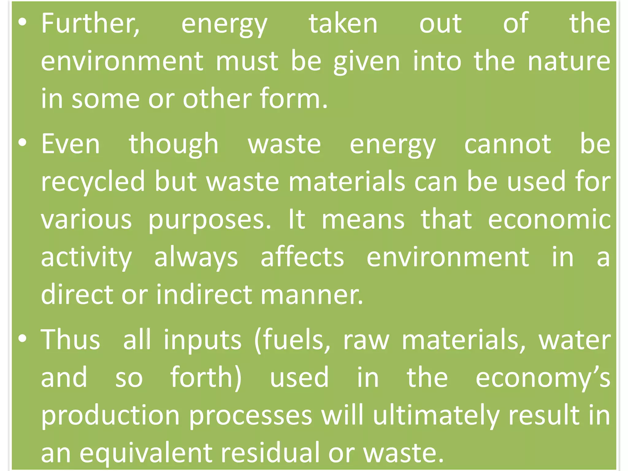 • Further, energy taken out of the
environment must be given into the nature
in some or other form.
• Even though waste energy cannot be
recycled but waste materials can be used for
various purposes. It means that economic
activity always affects environment in a
direct or indirect manner.
• Thus all inputs (fuels, raw materials, water
and so forth) used in the economy’s
production processes will ultimately result in
an equivalent residual or waste.
 