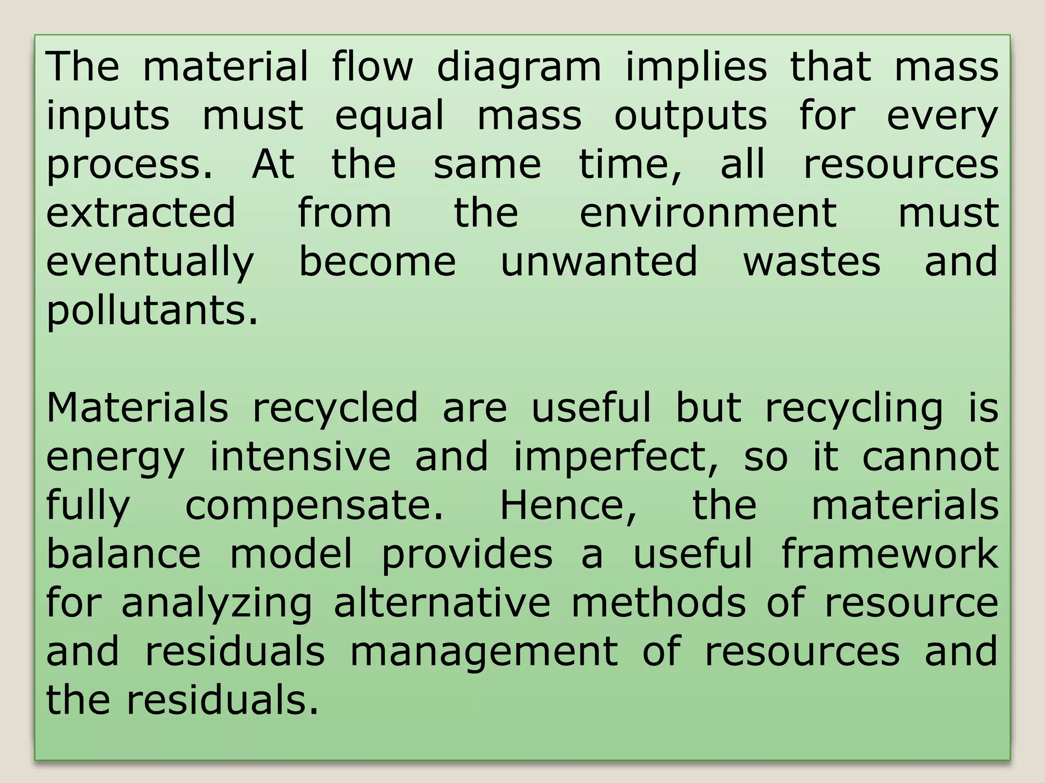 The material flow diagram implies that mass
inputs must equal mass outputs for every
process. At the same time, all resources
extracted from the environment must
eventually become unwanted wastes and
pollutants.
Materials recycled are useful but recycling is
energy intensive and imperfect, so it cannot
fully compensate. Hence, the materials
balance model provides a useful framework
for analyzing alternative methods of resource
and residuals management of resources and
the residuals.
 