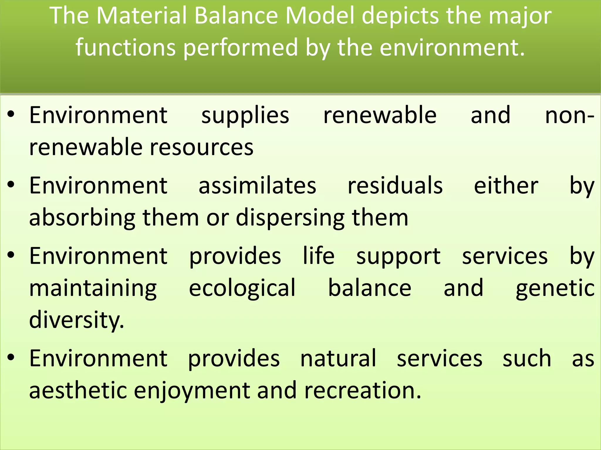 The Material Balance Model depicts the major
functions performed by the environment.
• Environment supplies renewable and non-
renewable resources
• Environment assimilates residuals either by
absorbing them or dispersing them
• Environment provides life support services by
maintaining ecological balance and genetic
diversity.
• Environment provides natural services such as
aesthetic enjoyment and recreation.
 