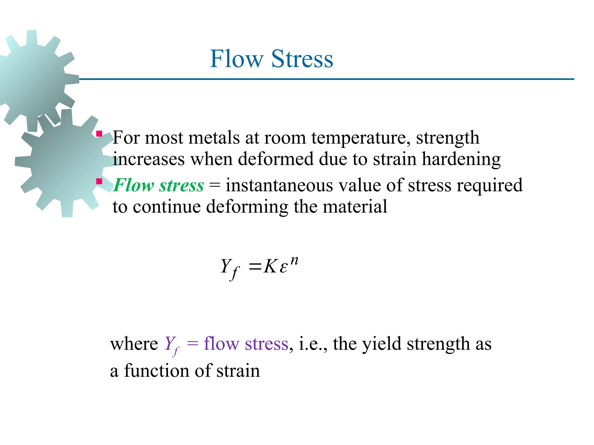 Flow Stress
 For most metals at room temperature, strength
increases when deformed due to strain hardening
 Flow stress = instantaneous value of stress required
to continue deforming the material
17
where Yf = flow stress, i.e., the yield strength as
a function of strain
n
f
Y K

 