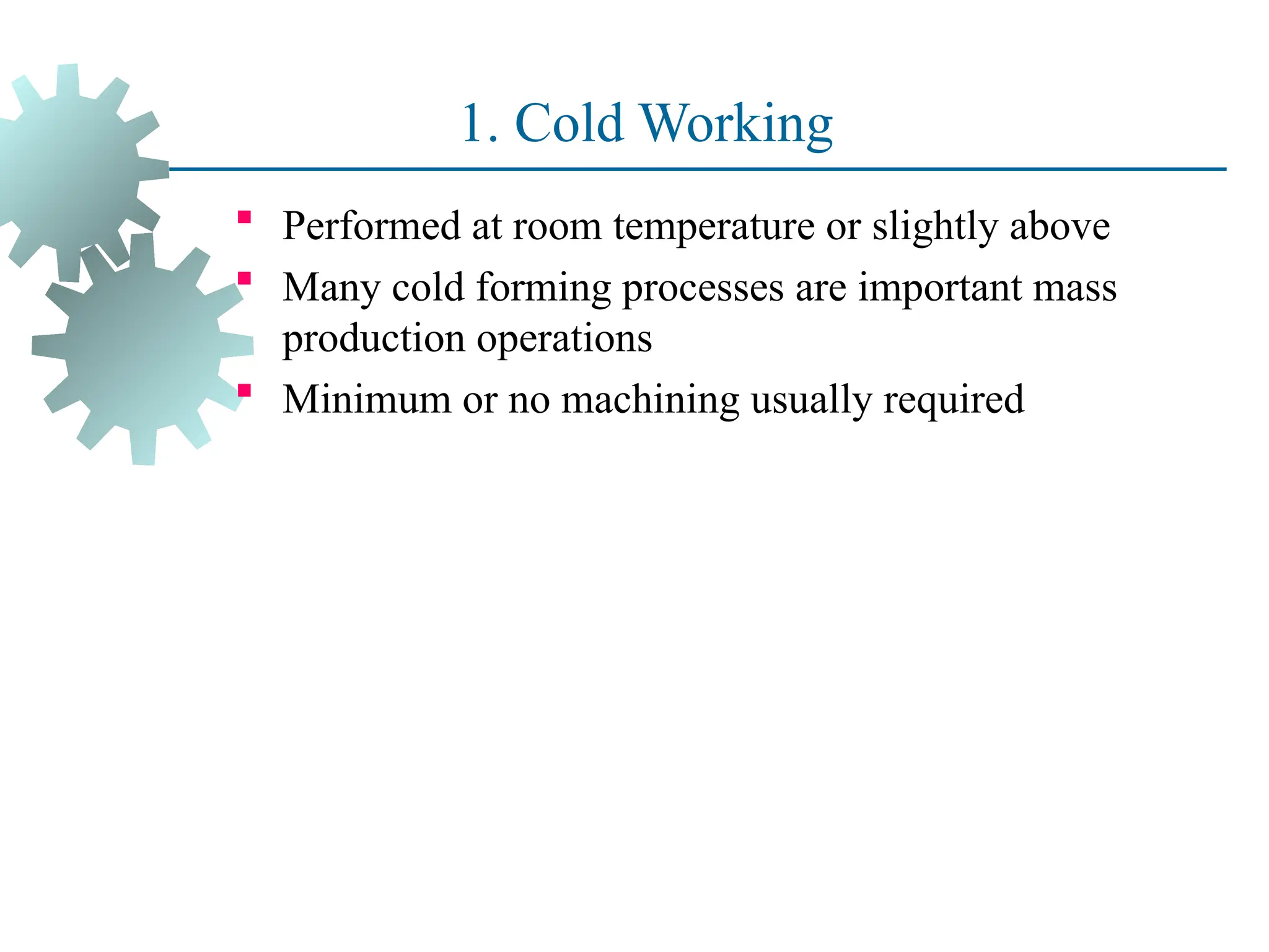 1. Cold Working
 Performed at room temperature or slightly above
 Many cold forming processes are important mass
production operations
 Minimum or no machining usually required
21
 