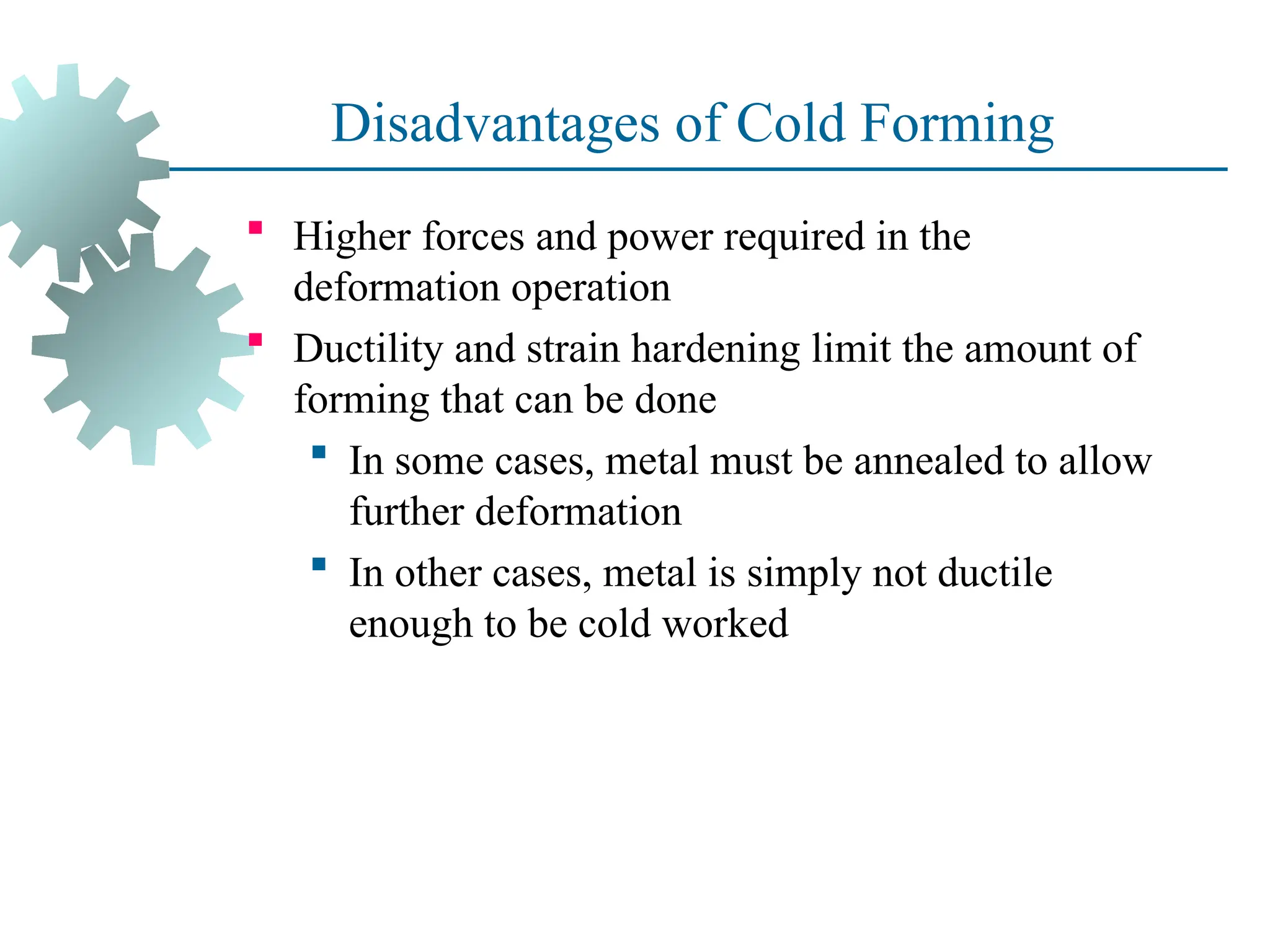 Disadvantages of Cold Forming
 Higher forces and power required in the
deformation operation
 Ductility and strain hardening limit the amount of
forming that can be done
 In some cases, metal must be annealed to allow
further deformation
 In other cases, metal is simply not ductile
enough to be cold worked
23
 