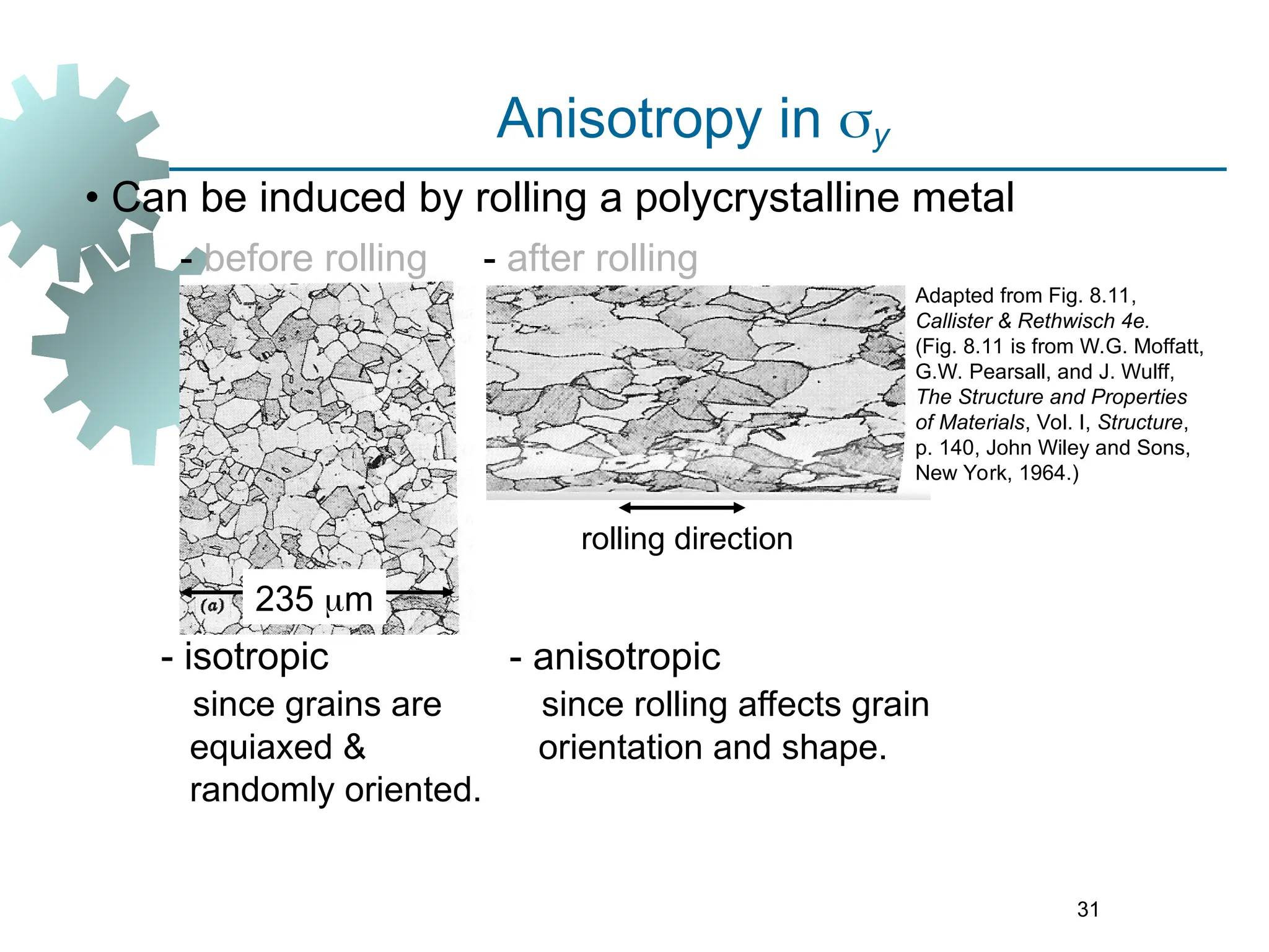 31
• Can be induced by rolling a polycrystalline metal
- before rolling
235 m
- after rolling
- anisotropic
since rolling affects grain
orientation and shape.
rolling direction
Adapted from Fig. 8.11,
Callister & Rethwisch 4e.
(Fig. 8.11 is from W.G. Moffatt,
G.W. Pearsall, and J. Wulff,
The Structure and Properties
of Materials, Vol. I, Structure,
p. 140, John Wiley and Sons,
New York, 1964.)
Anisotropy in y
- isotropic
since grains are
equiaxed &
randomly oriented.
 