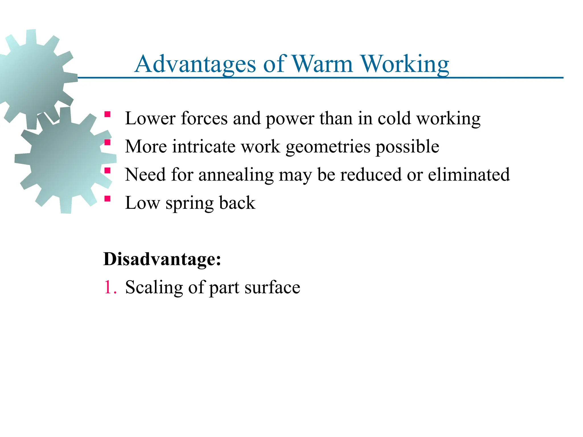 Advantages of Warm Working
 Lower forces and power than in cold working
 More intricate work geometries possible
 Need for annealing may be reduced or eliminated
 Low spring back
Disadvantage:
1. Scaling of part surface
36
 