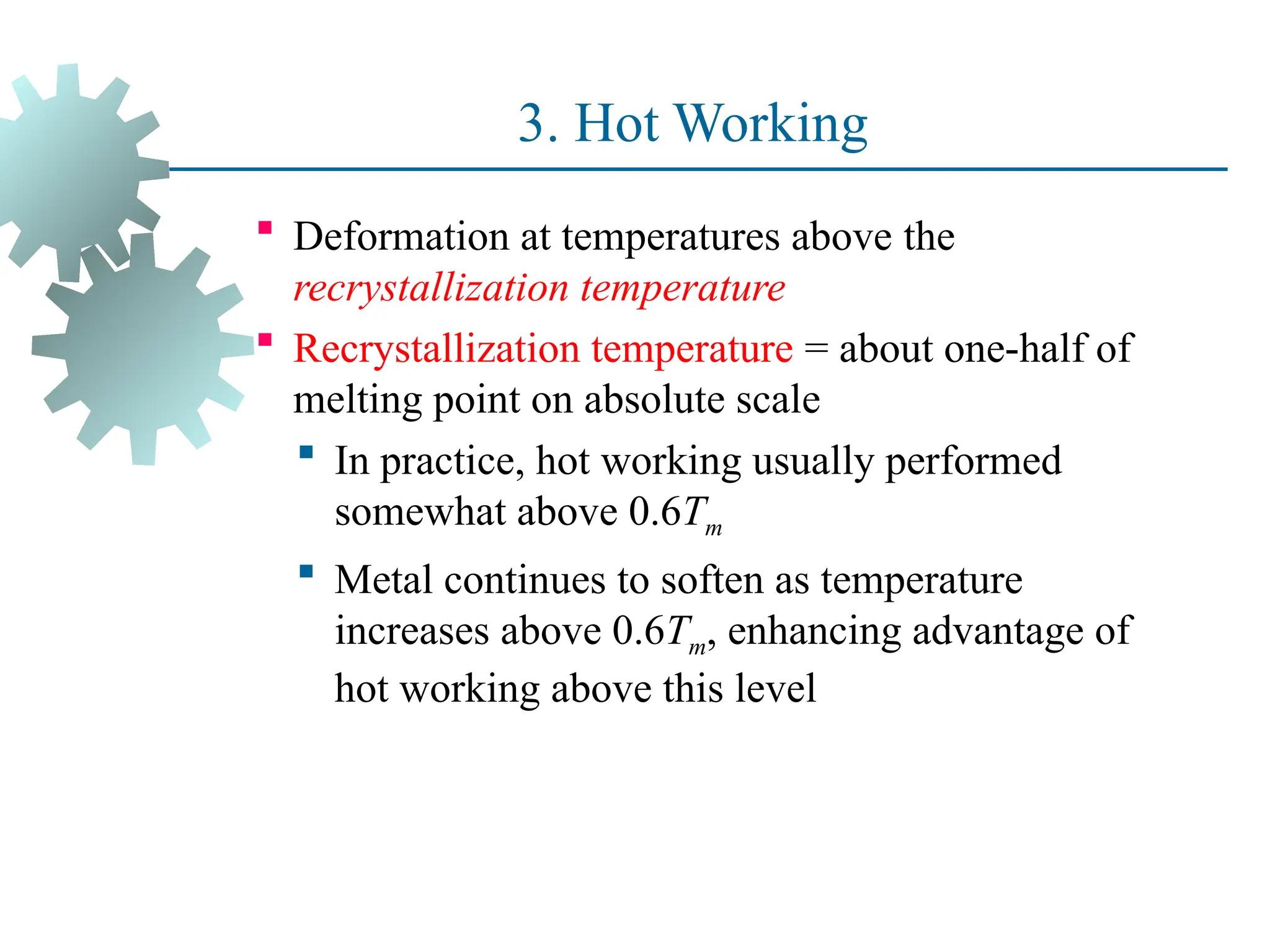 3. Hot Working
 Deformation at temperatures above the
recrystallization temperature
 Recrystallization temperature = about one half of
‑
melting point on absolute scale
 In practice, hot working usually performed
somewhat above 0.6Tm
 Metal continues to soften as temperature
increases above 0.6Tm, enhancing advantage of
hot working above this level
37
 