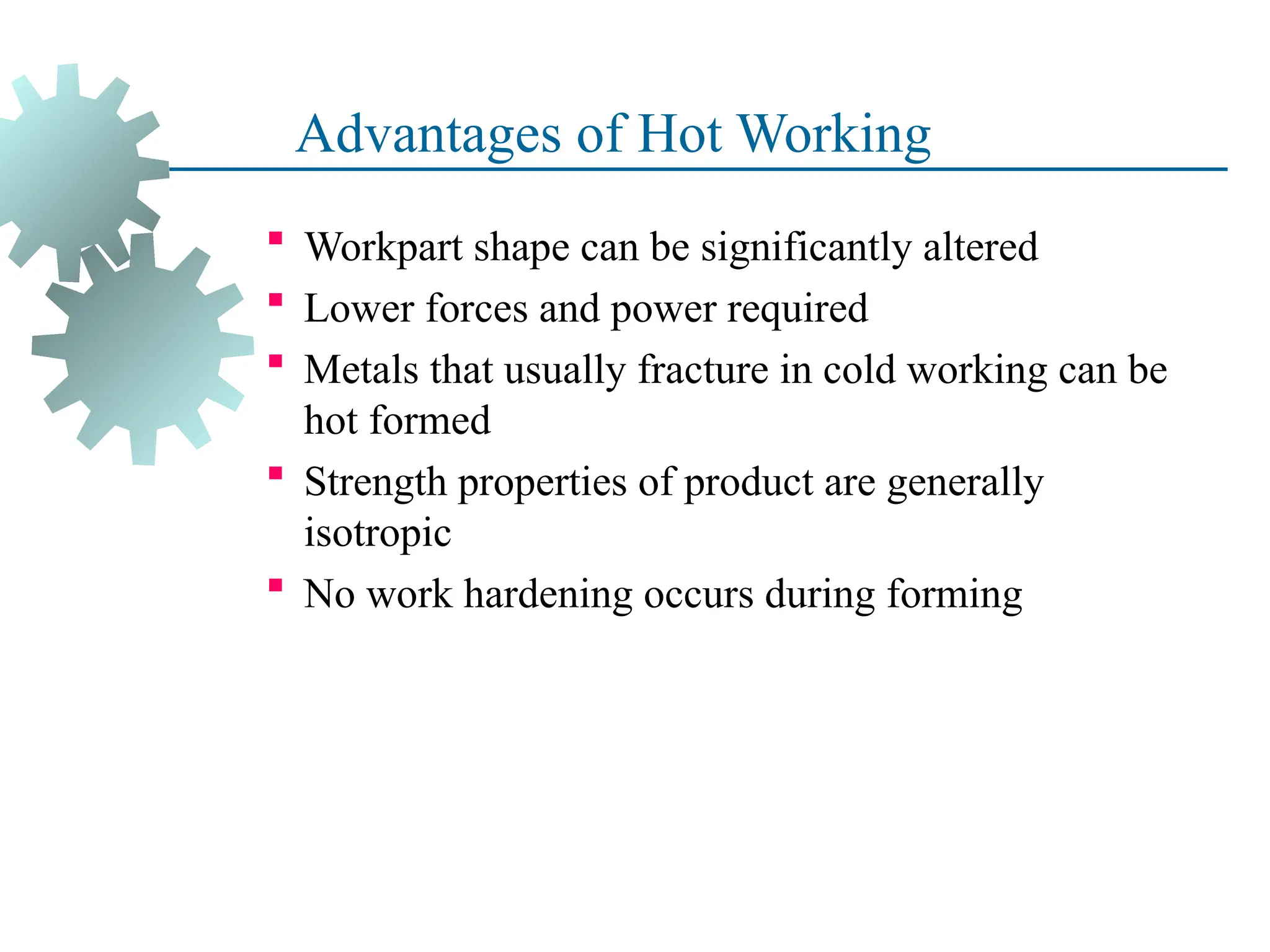 Advantages of Hot Working
 Workpart shape can be significantly altered
 Lower forces and power required
 Metals that usually fracture in cold working can be
hot formed
 Strength properties of product are generally
isotropic
 No work hardening occurs during forming
39
 