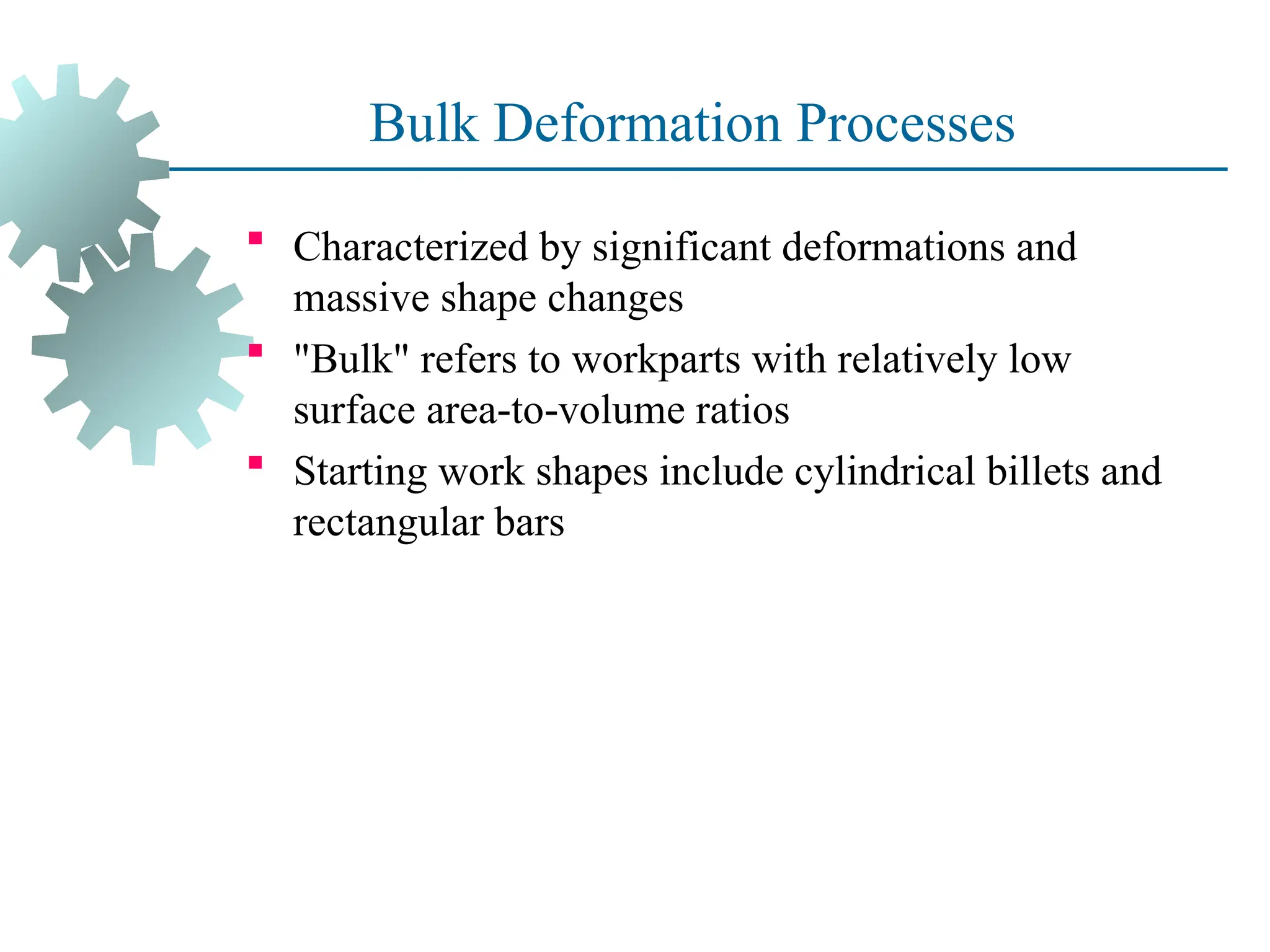 Bulk Deformation Processes
 Characterized by significant deformations and
massive shape changes
 "Bulk" refers to workparts with relatively low
surface area to volume ratios
‑ ‑
 Starting work shapes include cylindrical billets and
rectangular bars
7
 