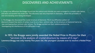 DISCOVERIES AND ACHIEVEMENTS
1. Using X-ray diffraction the Braggs found that the sodium and chloride ions were arranged in a simple cubic lattice,
and were not bonded into molecules. This discovery was very important in chemistry , where the principles of
and ionic bonding were being developed .
2. The Braggs also discovered the crystal structure of diamond. The X-ray diffraction pattern of
diamond showed that atoms of carbon must lie on a face- centred cube. So the structure of diamond had to be
two overlapping face-centred cubic lattices. The Braggs worked out their relative positions by
investigating the interference of the diffracted X-rays.
In 1915, the Braggs were jointly awarded the Nobel Prize in Physics for their
‘‘services in the analysis of crystal structure by means of X-rays’’.
Lawrence Bragg was only twenty-five years old, the youngest Laureate ever to receive a Nobel Prize.
 
