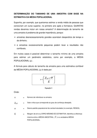 DETERMINAÇÃO DO TAMANHO DE UMA AMOSTRA COM BASE NA
ESTIMATIVA DA MÉDIA POPULACIONAL

Suponha, por exemplo, que queiramos estimar a renda média de pessoas que
concluíram um curso superior, no primeiro ano após a formatura. QUANTAS
rendas devemos incluir em nossa amostra? A determinação do tamanho de
uma amostra é problema de grande importância, porque:

• amostras desnecessariamente grandes acarretam desperdício de tempo e
    de dinheiro;

• e amostras excessivamente pequenas podem levar a resultados não
    confiáveis.

Em muitos casos é possível determinar o tamanho mínimo de uma amostra
para estimar um parâmetro estatístico, como por exemplo, a MÉDIA
POPULACIONAL (µ) .

A fórmula para cálculo do tamanho da amostra para uma estimativa confiável
da MÉDIA POPULACIONAL (µ) é dada por:


                                                       2
                                       Z α / 2⋅σ 
                                    n=           
                                          E 

                                          Equação 1

Onde:

n          =       Número de indivíduos na amostra


Zα/2       =       Valor crítico que corresponde ao grau de confiança desejado.


σ          =       Desvio-padrão populacional da variável estudada (no exemplo, RENDA).


E          =       Margem de erro ou ERRO MÁXIMO DE ESTIMATIVA. Identifica a diferença

                   máxima entre a MÉDIA AMOSTRAL ( X ) e a verdadeira MÉDIA
                   POPULACIONAL.
 