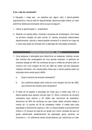E se σ não for conhecido?

A Equação 1 exige que        se substitua por algum valor o desvio-padrão
populacional σ, mas se este for desconhecido, devemos poder utilizar um valor
preliminar obtido por processos como os que se seguem:

1. Utilizar a aproximação σ ≈ amplitude/4.

2. Realizar um estudo piloto, iniciando o processo de amostragem. Com base
   na primeira coleção de pelo menos 31 valores amostrais selecionados
   aleatoriamente, calcular o desvio-padrão amostral S e utilizá-lo em lugar de
   σ. Este valor pode ser refinado com a obtenção de mais dados amostrais.



                    EXERCÍCIOS PROPOSTOS – Série 1

1. Uma pesquisa é planejada para determinar as despesas médicas anuais
   das famílias dos empregados de uma grande empresa. A gerência da
   empresa deseja ter 95% de confiança de que a média da amostra está no
   máximo com uma margem de erro de ±$50 da média real das despesas
   médicas familiares. Um estudo-piloto indica que o desvio-padrão pode ser
   calculado como sendo igual a $400.

   a.     Qual o tamanho de amostra necessário?

   b.     Se a gerência deseja estar certa em uma margem de erro de ±$25,
          que tamanho de amostra será necessário?


2. O teste de QI padrão é planejado de modo que a média seja 100 e o
   desvio-padrão para adultos normais seja 15. Ache o tamanho da amostra
   necessária para estimar o QI médio dos instrutores de estatística.
   Queremos ter 99% de confiança em que nossa média amostral esteja a
   menos de 1,5 pontos de QI da verdadeira média. A média para esta
   população é obviamente superior a 100, e o desvio-padrão é provavelmente
   inferior a 15, porque se trata de um grupo com menor variação do que um
   grupo selecionado aleatoriamente da população geral; portanto, se
   tomamos σ = 15, estaremos sendo conservadores, por utilizarmos um valor
 