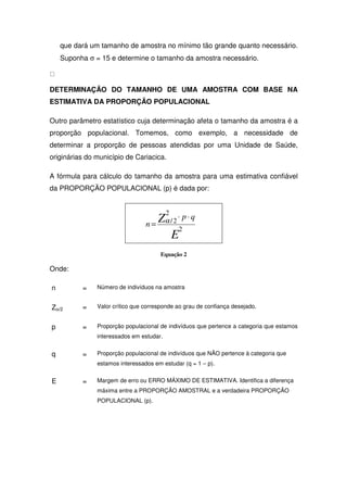 que dará um tamanho de amostra no mínimo tão grande quanto necessário.
    Suponha σ = 15 e determine o tamanho da amostra necessário.



DETERMINAÇÃO DO TAMANHO DE UMA AMOSTRA COM BASE NA
ESTIMATIVA DA PROPORÇÃO POPULACIONAL

Outro parâmetro estatístico cuja determinação afeta o tamanho da amostra é a
proporção populacional. Tomemos, como exemplo, a necessidade de
determinar a proporção de pessoas atendidas por uma Unidade de Saúde,
originárias do município de Cariacica.

A fórmula para cálculo do tamanho da amostra para uma estimativa confiável
da PROPORÇÃO POPULACIONAL (p) é dada por:


                                          2
                                    Z ⋅ p⋅q
                                 n = α/2
                                         2
                                      E
                                      Equação 2

Onde:

n         =    Número de indivíduos na amostra


Zα/2      =    Valor crítico que corresponde ao grau de confiança desejado.


p         =    Proporção populacional de indivíduos que pertence a categoria que estamos
               interessados em estudar.


q         =    Proporção populacional de indivíduos que NÃO pertence à categoria que
               estamos interessados em estudar (q = 1 – p).


E         =    Margem de erro ou ERRO MÁXIMO DE ESTIMATIVA. Identifica a diferença
               máxima entre a PROPORÇÃO AMOSTRAL e a verdadeira PROPORÇÃO
               POPULACIONAL (p).
 