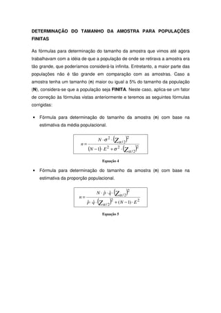 DETERMINAÇÃO DO TAMANHO DA AMOSTRA PARA POPULAÇÕES
FINITAS

As fórmulas para determinação do tamanho da amostra que vimos até agora
trabalhavam com a idéia de que a população de onde se retirava a amostra era
tão grande, que poderíamos considerá-la infinita. Entretanto, a maior parte das
populações não é tão grande em comparação com as amostras. Caso a
amostra tenha um tamanho (n) maior ou igual a 5% do tamanho da população
(N), considera-se que a população seja FINITA. Neste caso, aplica-se um fator
de correção às fórmulas vistas anteriormente e teremos as seguintes fórmulas
corrigidas:

•   Fórmula para determinação do tamanho da amostra (n) com base na
    estimativa da média populacional.


                                          (Zα / 2)2
                                   N ⋅σ 2 ⋅
                        n=
                           (N − 1) ⋅ E 2 + σ 2 ⋅ (Zα / 2)2
                                      Equação 4

•   Fórmula para determinação do tamanho da amostra (n) com base na
    estimativa da proporção populacional.


                                 N ⋅ p⋅q⋅
                                     ˆ ˆ      (Zα / 2)2
                       n=
                            p⋅q⋅
                            ˆ ˆ    (Zα / 2)2 + ( N − 1) ⋅ E 2
                                      Equação 5
 