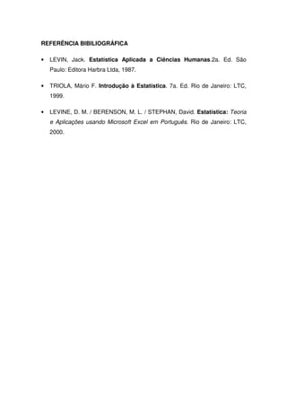 REFERÊNCIA BIBILIOGRÁFICA

•   LEVIN, Jack. Estatística Aplicada a Ciências Humanas.2a. Ed. São
    Paulo: Editora Harbra Ltda, 1987.

•   TRIOLA, Mário F. Introdução à Estatística. 7a. Ed. Rio de Janeiro: LTC,
    1999.

•   LEVINE, D. M. / BERENSON, M. L. / STEPHAN, David. Estatística: Teoria
    e Aplicações usando Microsoft Excel em Português. Rio de Janeiro: LTC,
    2000.
 