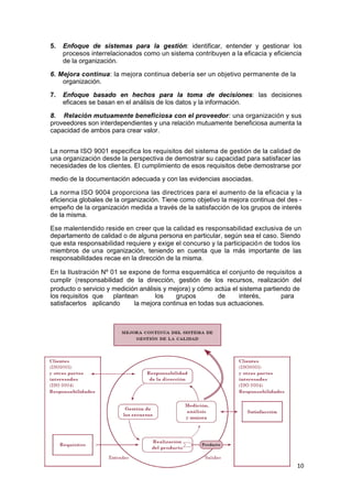 10
5. Enfoque de sistemas para la gestión: identificar, entender y gestionar los
procesos interrelacionados como un sistema contribuyen a la eficacia y eficiencia
de la organización.
6. Mejora continua: la mejora continua debería ser un objetivo permanente de la
organización.
7. Enfoque basado en hechos para la toma de decisiones: las decisiones
eficaces se basan en el análisis de los datos y la información.
8. Relación mutuamente beneficiosa con el proveedor: una organización y sus
proveedores son interdependientes y una relación mutuamente beneficiosa aumenta la
capacidad de ambos para crear valor.
La norma ISO 9001 especifica los requisitos del sistema de gestión de la calidad de
una organización desde la perspectiva de demostrar su capacidad para satisfacer las
necesidades de los clientes. El cumplimiento de esos requisitos debe demostrarse por
medio de la documentación adecuada y con las evidencias asociadas.
La norma ISO 9004 proporciona las directrices para el aumento de la eficacia y la
eficiencia globales de la organización. Tiene como objetivo la mejora continua del des -
empeño de la organización medida a través de la satisfacción de los grupos de interés
de la misma.
Ese malentendido reside en creer que la calidad es responsabilidad exclusiva de un
departamento de calidad o de alguna persona en particular, según sea el caso. Siendo
que esta responsabilidad requiere y exige el concurso y la participación de todos los
miembros de una organización, teniendo en cuenta que la más importante de las
responsabilidades recae en la dirección de la misma.
En la Ilustración Nº 01 se expone de forma esquemática el conjunto de requisitos a
cumplir (responsabilidad de la dirección, gestión de los recursos, realización del
producto o servicio y medición análisis y mejora) y cómo actúa el sistema partiendo de
los requisitos que plantean los grupos de interés, para
satisfacerlos aplicando la mejora continua en todas sus actuaciones.
 