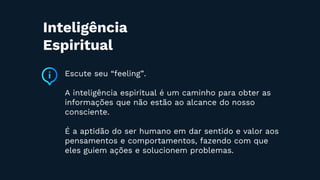 Escute seu “feeling”.
A inteligência espiritual é um caminho para obter as
informações que não estão ao alcance do nosso
consciente.
É a aptidão do ser humano em dar sentido e valor aos
pensamentos e comportamentos, fazendo com que
eles guiem ações e solucionem problemas.
Inteligência
Espiritual
 