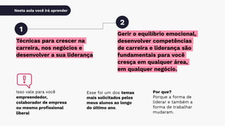 Nesta aula você irá aprender
Técnicas para crescer na
carreira, nos negócios e
desenvolver a sua liderança
1
2
Isso vale para você
empreendedor,
colaborador de empresa
ou mesmo proﬁssional
liberal
Gerir o equilíbrio emocional,
desenvolver competências
de carreira e liderança são
fundamentais para você
cresça em qualquer área,
em qualquer negócio.
Esse foi um dos temas
mais solicitados pelos
meus alunos ao longo
do último ano.
Por que?
Porque a forma de
liderar e também a
forma de trabalhar
mudaram.
 