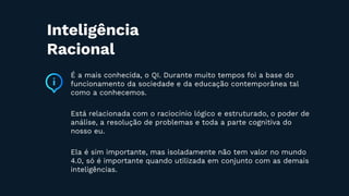 É a mais conhecida, o QI. Durante muito tempos foi a base do
funcionamento da sociedade e da educação contemporânea tal
como a conhecemos.
Está relacionada com o raciocínio lógico e estruturado, o poder de
análise, a resolução de problemas e toda a parte cognitiva do
nosso eu.
Ela é sim importante, mas isoladamente não tem valor no mundo
4.0, só é importante quando utilizada em conjunto com as demais
inteligências.
Inteligência
Racional
 