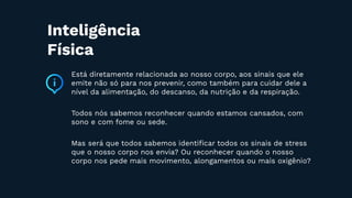 Está diretamente relacionada ao nosso corpo, aos sinais que ele
emite não só para nos prevenir, como também para cuidar dele a
nível da alimentação, do descanso, da nutrição e da respiração.
Todos nós sabemos reconhecer quando estamos cansados, com
sono e com fome ou sede.
Mas será que todos sabemos identiﬁcar todos os sinais de stress
que o nosso corpo nos envia? Ou reconhecer quando o nosso
corpo nos pede mais movimento, alongamentos ou mais oxigênio?
Inteligência
Física
 