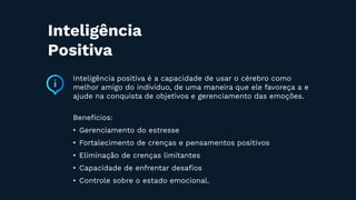 Inteligência positiva é a capacidade de usar o cérebro como
melhor amigo do indivíduo, de uma maneira que ele favoreça a e
ajude na conquista de objetivos e gerenciamento das emoções.
Benefícios:
• Gerenciamento do estresse
• Fortalecimento de crenças e pensamentos positivos
• Eliminação de crenças limitantes
• Capacidade de enfrentar desaﬁos
• Controle sobre o estado emocional.
Inteligência
Positiva
 