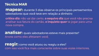 mapear: durante 3 dias observe os principais pensamentos
sabotadores que você teve em relação a dinheiro
crítico diz: não vai dar certo, o esquivo diz que você não precisa
analisar sua fatura do cartão, o inquieto quer te jogar para uma
nova compra.
analisar: quais sabotadores esteve mais presente?
Anote como eles afetaram você.
reagir: como você atuou ou reagiu a eles?
com isso você ﬁca mais consciente sobre suas vozes interiores.
Técnica MAR
 