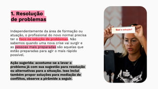 1. Resolução
de problemas
Independentemente da área de formação ou
atuação, o profissional do novo normal precisa
ter o foco na solução de problemas. Não
sabemos quando uma nova crise vai surgir e
as pessoas mais preparadas são aquelas que
estão preparadas para agir o mais rápido
possível.
Ação sugerida: acostume-se a levar o
problema já com sua sugestão para resolução
ou alternativas para a situação. Isso inclui
também propor soluções para mediação de
conflitos, observe a pirâmide a seguir.
 