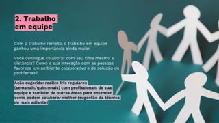 2. Trabalho
em equipe
Com o trabalho remoto, o trabalho em equipe
ganhou uma importância ainda maior.
Você consegue colaborar com seu time mesmo a
distância? Como a sua interação com as pessoas
favorece um ambiente colaborativo e de solução de
problemas?
Ação sugerida: realize 1:1s regulares
(semanais/quinzenais) com profissionais de sua
equipe e também de outras áreas para entender
como podem colaborar melhor (sugestão da técnica
de mais adiante)
 