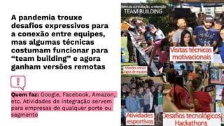 A pandemia trouxe
desafios expressivos para
a conexão entre equipes,
mas algumas técnicas
costumam funcionar para
“team building” e agora
ganham versões remotas
Quem faz: Google, Facebook, Amazon,
etc. Atividades de integração servem
para empresas de qualquer porte ou
segmento
 