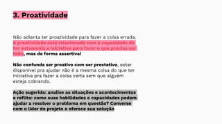 3. Proatividade
Não adianta ter proatividade para fazer a coisa errada.
A proatividade está relacionada com a capacidade de
ter autonomia e iniciativa para fazer o que precisa ser
feito, mas de forma assertiva!
Não confunda ser proativo com ser prestativo, estar
disponível pra ajudar não é a mesma coisa do que ter
iniciativa pra fazer a coisa certa sem que alguém
esteja cobrando.
Ação sugerida: analise as situações e acontecimentos
e reﬂita: como suas habilidades e capacidades podem
ajudar a resolver o problema em questão? Converse
com o líder do projeto e oferece sua solução
 
