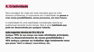 Para conseguir ter cada vez mais soluções para os mais
diversos problemas, é importante ter a habilidade de pensar e
criar novas possibilidades, novos processos, um novo futuro.
A criatividade foi uma habilidade considerada restrita ao
audiovisual durante muito tempo. Mas é uma habilidade que
pode ser desenvolvida por qualquer tubarão.
Ação sugerida: técnica do 70 x 20 x 10
Dedique 70% do seu tempo nas suas atividades principais,
20% no desenvolvimento de novas possibilidades e
10% dedique a pensar ou trabalhar algo totalmente novo
que possa "abrir a cabeça", nova leitura, etc.
4. Criatividade
 