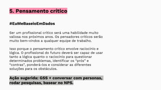#EuMeBaseioEmDados
Ser um profissional crítico será uma habilidade muito
valiosa nos próximos anos. Os pensadores críticos serão
muito bem-vindos a qualquer equipe de trabalho.
Isso porque o pensamento crítico envolve raciocínio e
lógica. O profissional do futuro deverá ser capaz de usar
tanto a lógica quanto o raciocínio para questionar
determinados problemas, identificar os “prós” e
“contras”, ponderá-los e considerar as diferentes
soluções para os obstáculos.
Ação sugerida: GSS + conversar com personas,
rodar pesquisas, basear no NPS.
5. Pensamento crítico
 