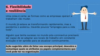 Uma coisa é certa: as formas como as empresas operam e
trabalham vão mudar.
O mundo já estava se transformando rapidamente, mas a
pandemia o acelerou. Haverão poucos “empregos para a vida
toda”.
Alguém que tenha sucesso no mundo pós-coronavírus precisará
ser capaz de se adaptar aos locais de trabalho em constante
evolução e ter aptidão para se atualizar continuamente.
Ação sugerida: além de listar seu escopo principal, descubra e
comunique quais os atributos ou papeis complementares que
você pode ter na organização.
6. Flexibilidade
e resiliência
 