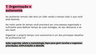 No ambiente remoto não terá um líder vendo o tempo todo o que você
está fazendo.
Na maior parte do tempo você precisará ser uma pessoa organizada o
suﬁciente para dedicar tempo às suas entregas, ao seu descanso e ao
seu lazer.
Organizar o próprio tempo com autonomia é um dos principais desaﬁos
do proﬁssional 4.0
Ação sugerida: adote a metodologia 3qes para gerir tarefas e organizar
prioridades. EXPLICAÇÃO A SEGUIR.
7. Organização e
autonomia
 