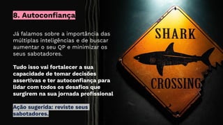 Já falamos sobre a importância das
múltiplas inteligências e de buscar
aumentar o seu QP e minimizar os
seus sabotadores.
Tudo isso vai fortalecer a sua
capacidade de tomar decisões
assertivas e ter autoconﬁança para
lidar com todos os desaﬁos que
surgirem na sua jornada proﬁssional
Ação sugerida: reviste seus
sabotadores.
8. Autoconfiança
 