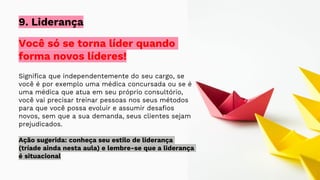 Você só se torna líder quando
forma novos líderes!
Significa que independentemente do seu cargo, se
você é por exemplo uma médica concursada ou se é
uma médica que atua em seu próprio consultório,
você vai precisar treinar pessoas nos seus métodos
para que você possa evoluir e assumir desafios
novos, sem que a sua demanda, seus clientes sejam
prejudicados.
Ação sugerida: conheça seu estilo de liderança
(tríade ainda nesta aula) e lembre-se que a liderança
é situacional
9. Liderança
 