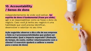 Independentemente de onde você estiver, ter
espírito de dono é fundamental (frase pro slide),
agir e se responsabilizar como se fosse o dono do
negócio. Caso você já tenha seu negócio é uma
habilidade que você precisa identificar,
desenvolver e valorizar no seu time
Ação sugerida: observe o dia a dia de sua empresa
e liste os 3 processos/atividades que podem ser
melhorados. Qual o impacto esperado? (Redução
de tempo, de custo, melhor relacionamento com o
cliente? O exercício ajudará a calibrar a mente
para o senso de dono)
10. Accountability
/ Senso de dono
 