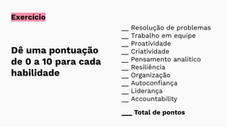 Exercício
Dê uma pontuação
de 0 a 10 para cada
habilidade
__ Resolução de problemas
__ Trabalho em equipe
__ Proatividade
__ Criatividade
__ Pensamento analítico
__ Resiliência
__ Organização
__ Autoconfiança
__ Liderança
__ Accountability
___ Total de pontos
 