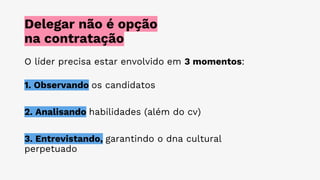 Delegar não é opção
na contratação
O líder precisa estar envolvido em 3 momentos:
1. Observando os candidatos
2. Analisando habilidades (além do cv)
3. Entrevistando, garantindo o dna cultural
perpetuado
 