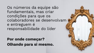 Os números da equipe são
fundamentais, mas criar
condições para que os
colaboradores se desenvolvam
e entreguem é
responsabilidade do líder
Por onde começar?
Olhando para si mesmo.
 