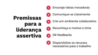 Premissas
para a
liderança
assertiva
Encoraje ideias inovadoras
Comunique-se claramente
Crie um ambiente colaborativo
Reconheça e motive o time
Dê feedbacks
Disponibilize os recursos
necessários para o trabalho
1
2
3
4
5
6
 