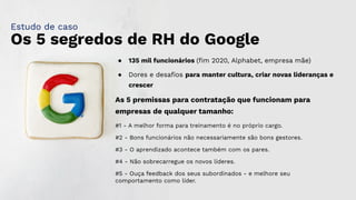Os 5 segredos de RH do Google
● 135 mil funcionários (ﬁm 2020, Alphabet, empresa mãe)
● Dores e desaﬁos para manter cultura, criar novas lideranças e
crescer
As 5 premissas para contratação que funcionam para
empresas de qualquer tamanho:
#1 - A melhor forma para treinamento é no próprio cargo.
#2 - Bons funcionários não necessariamente são bons gestores.
#3 - O aprendizado acontece também com os pares.
#4 - Não sobrecarregue os novos líderes.
#5 - Ouça feedback dos seus subordinados - e melhore seu
comportamento como líder.
Estudo de caso
 