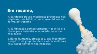 Em resumo,
● A pandemia trouxe mudanças profundas nos
negócios, nos hábitos dos consumidores na
forma de trabalho
● A combinação comportamento + técnica é a
chave para entender e se moldar às novas
realidades
● Líderes humanos, empáticos, que incentivem
o espírito de grupo tendem a obter melhores
resultados também nos negócios
 