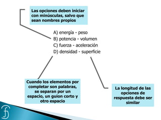 A) energía - peso
B) potencia - volumen
C) fuerza - aceleración
D) densidad - superficie
Las opciones deben iniciar
con minúsculas, salvo que
sean nombres propios
La longitud de las
opciones de
respuesta debe ser
similar
Cuando los elementos por
completar son palabras,
se separan por un
espacio, un guion corto y
otro espacio
 