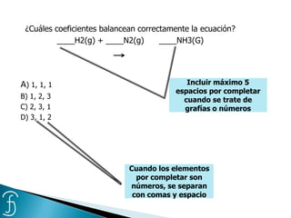 ¿Cuáles coeficientes balancean correctamente la ecuación?
____H2(g) + ____N2(g) ____NH3(G)
A) 1, 1, 1
B) 1, 2, 3
C) 2, 3, 1
D) 3, 1, 2
Incluir máximo 5
espacios por completar
cuando se trate de
grafías o números
Cuando los elementos
por completar son
números, se separan
con comas y espacio
 