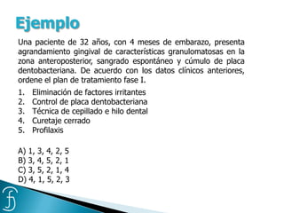 Una paciente de 32 años, con 4 meses de embarazo, presenta
agrandamiento gingival de características granulomatosas en la
zona anteroposterior, sangrado espontáneo y cúmulo de placa
dentobacteriana. De acuerdo con los datos clínicos anteriores,
ordene el plan de tratamiento fase I.
1. Eliminación de factores irritantes
2. Control de placa dentobacteriana
3. Técnica de cepillado e hilo dental
4. Curetaje cerrado
5. Profilaxis
A) 1, 3, 4, 2, 5
B) 3, 4, 5, 2, 1
C) 3, 5, 2, 1, 4
D) 4, 1, 5, 2, 3
Ejemplo
 