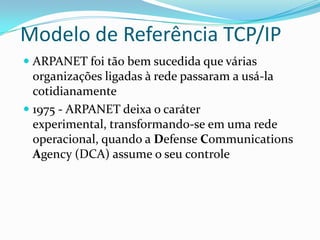 Modelo de Referência TCP/IP
 ARPANET foi tão bem sucedida que várias
  organizações ligadas à rede passaram a usá-la
  cotidianamente
 1975 - ARPANET deixa o caráter
  experimental, transformando-se em uma rede
  operacional, quando a Defense Communications
  Agency (DCA) assume o seu controle
 
