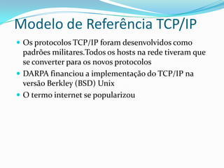 Modelo de Referência TCP/IP
 Os protocolos TCP/IP foram desenvolvidos como
  padrões militares.Todos os hosts na rede tiveram que
  se converter para os novos protocolos
 DARPA financiou a implementação do TCP/IP na
  versão Berkley (BSD) Unix
 O termo internet se popularizou
 