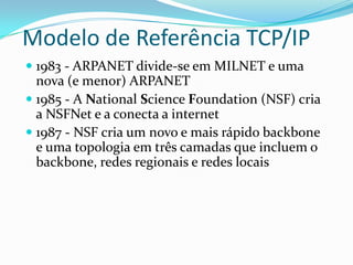 Modelo de Referência TCP/IP
 1983 - ARPANET divide-se em MILNET e uma
  nova (e menor) ARPANET
 1985 - A National Science Foundation (NSF) cria
  a NSFNet e a conecta a internet
 1987 - NSF cria um novo e mais rápido backbone
  e uma topologia em três camadas que incluem o
 backbone, redes regionais e redes locais
 