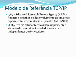 Modelo de Referência TCP/IP
 1969 - Advanced Research Project Agency (ARPA)
  financia a pesquisa e o desenvolvimento de uma rede
  experimental de comutação de pacotes (ARPANET)
 O objetivo era estudar técnicas para implementar
  sistemas de comunicação de dados robustos e
  independentes de fornecedores
 