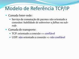 Modelo de Referência TCP/IP
 Camada Inter-rede:
    Serviço de comutação de pacotes não orientado a
     conexões: habilidade de sobreviver a falhas na sub-
     rede
 Camada de transporte:
    TCP: orientado a conexão => confiável
    UDP: não orientado a conexão => não confiável
 