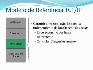 Modelo de Referência TCP/IP
  Aplicação
                 Garantir a transmissão de pacotes
                 independente da localização dos hosts
 Transporte        Endereçamento dos hosts
                   Roteamento
                   Controlar Congestionamento
 Inter-Rede



 Interface de
     Rede
 